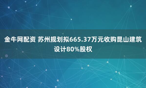 金牛网配资 苏州规划拟665.37万元收购昆山建筑设计80%股权