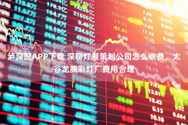 泸深配APP下载 深聊灯展策划公司怎么收费，太谷龙腾彩灯厂费用合理