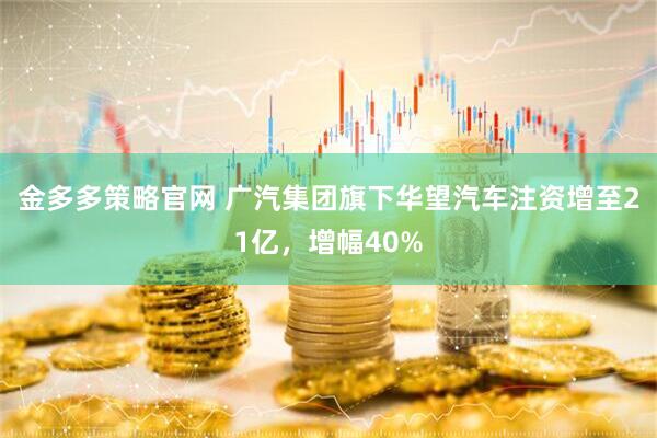 金多多策略官网 广汽集团旗下华望汽车注资增至21亿，增幅40%