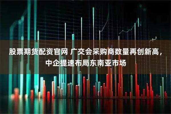 股票期货配资官网 广交会采购商数量再创新高，中企提速布局东南亚市场