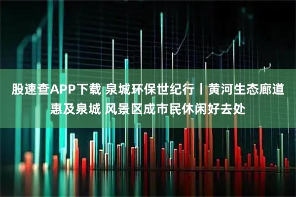 股速查APP下载 泉城环保世纪行丨黄河生态廊道惠及泉城 风景区成市民休闲好去处