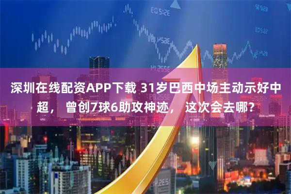 深圳在线配资APP下载 31岁巴西中场主动示好中超， 曾创7球6助攻神迹， 这次会去哪？