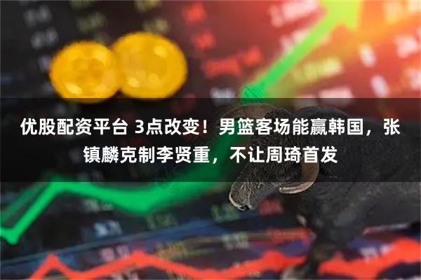 优股配资平台 3点改变！男篮客场能赢韩国，张镇麟克制李贤重，不让周琦首发