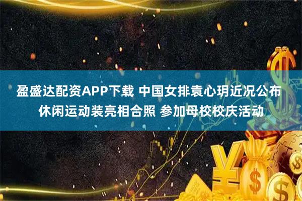 盈盛达配资APP下载 中国女排袁心玥近况公布 休闲运动装亮相合照 参加母校校庆活动