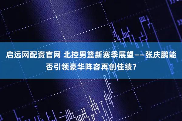 启远网配资官网 北控男篮新赛季展望——张庆鹏能否引领豪华阵容再创佳绩？