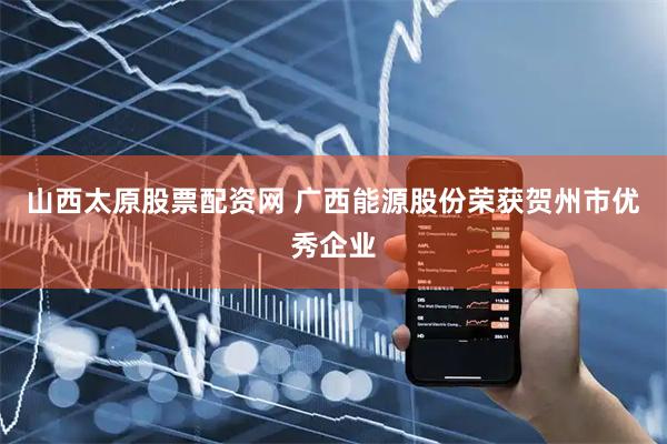 山西太原股票配资网 广西能源股份荣获贺州市优秀企业