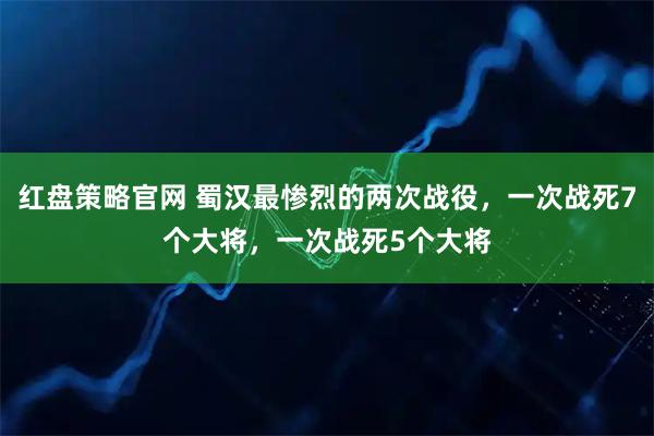红盘策略官网 蜀汉最惨烈的两次战役，一次战死7个大将，一次战死5个大将