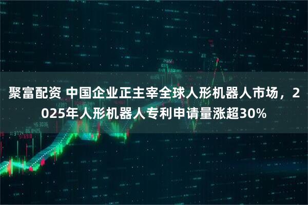 聚富配资 中国企业正主宰全球人形机器人市场，2025年人形机器人专利申请量涨超30%