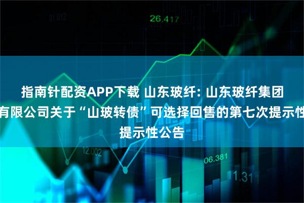 指南针配资APP下载 山东玻纤: 山东玻纤集团股份有限公司关于“山玻转债”可选择回售的第七次提示性公告