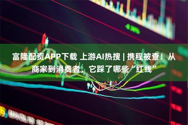 富隆配资APP下载 上游AI热搜 | 携程被查！从商家到消费者，它踩了哪些“红线”