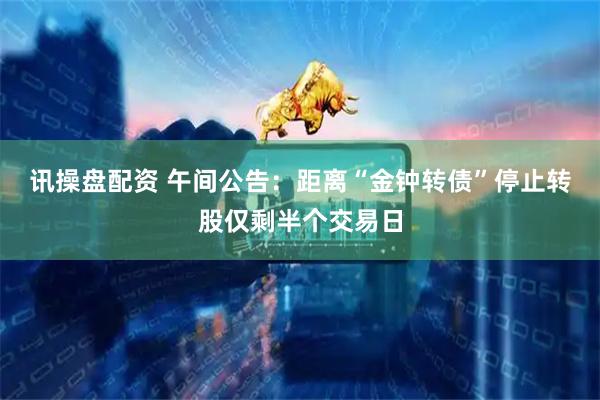 讯操盘配资 午间公告：距离“金钟转债”停止转股仅剩半个交易日