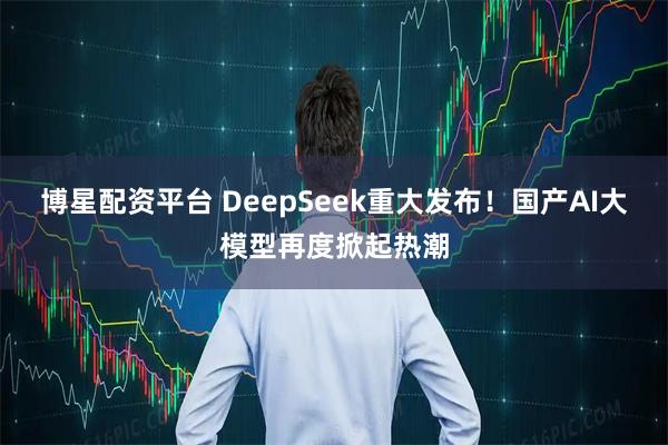 博星配资平台 DeepSeek重大发布！国产AI大模型再度掀起热潮