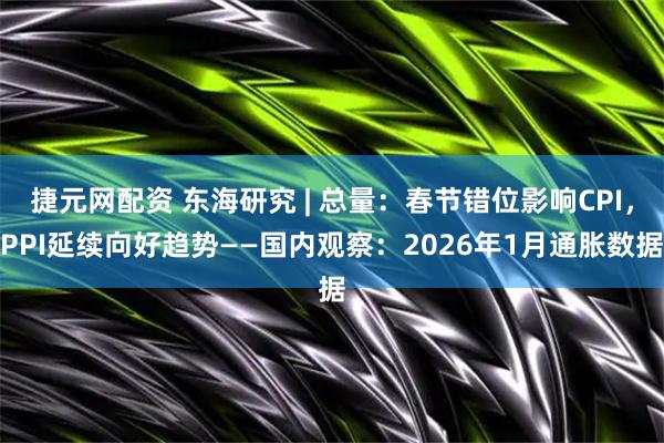 捷元网配资 东海研究 | 总量：春节错位影响CPI，PPI延续向好趋势——国内观察：2026年1月通胀数据
