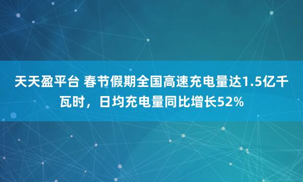 天天盈平台 春节假期全国高速充电量达1.5亿千瓦时，日均充电量同比增长52%