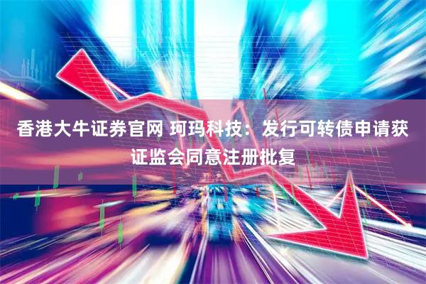 香港大牛证券官网 珂玛科技：发行可转债申请获证监会同意注册批复