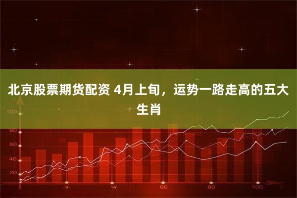 北京股票期货配资 4月上旬，运势一路走高的五大生肖