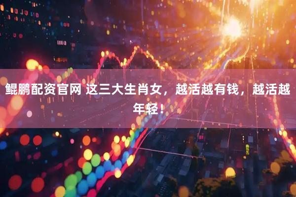 鲲鹏配资官网 这三大生肖女，越活越有钱，越活越年轻！