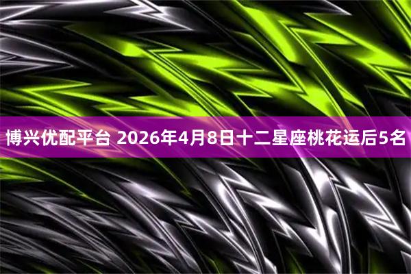 博兴优配平台 2026年4月8日十二星座桃花运后5名