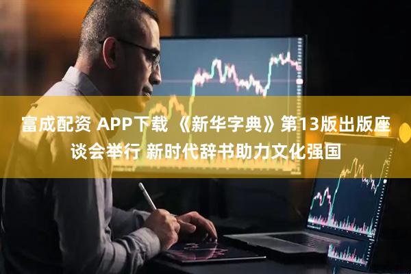富成配资 APP下载 《新华字典》第13版出版座谈会举行 新时代辞书助力文化强国